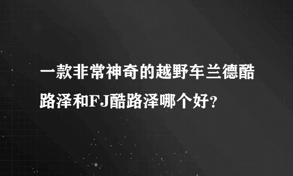 一款非常神奇的越野车兰德酷路泽和FJ酷路泽哪个好？
