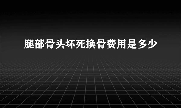 腿部骨头坏死换骨费用是多少