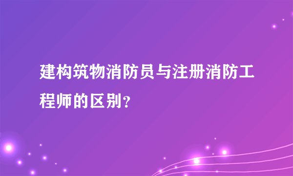 建构筑物消防员与注册消防工程师的区别？