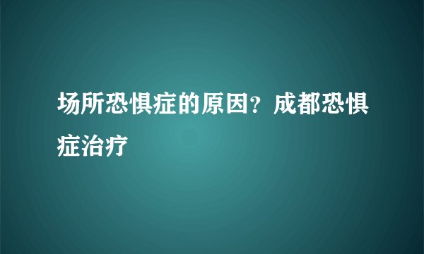 场所恐惧症的原因？成都恐惧症治疗