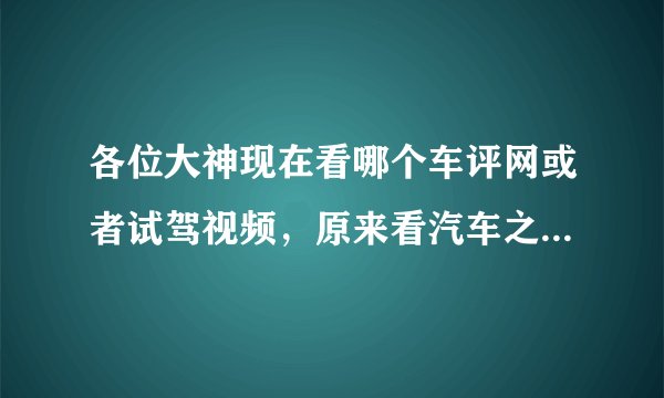 各位大神现在看哪个车评网或者试驾视频，原来看汽车之家，现在感觉汽车之家越来越不真实了。