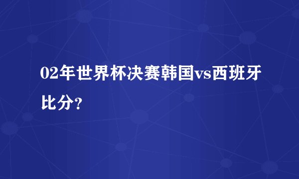 02年世界杯决赛韩国vs西班牙比分？