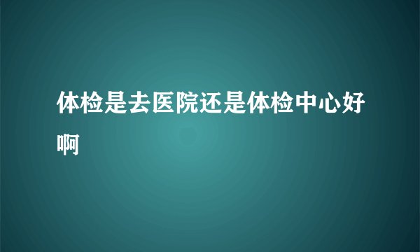 体检是去医院还是体检中心好啊