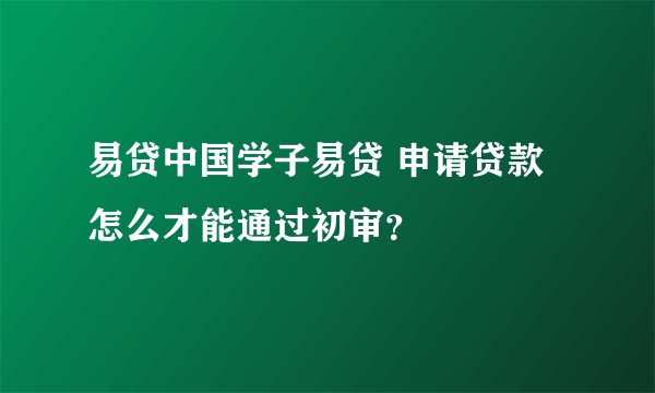 易贷中国学子易贷 申请贷款 怎么才能通过初审？