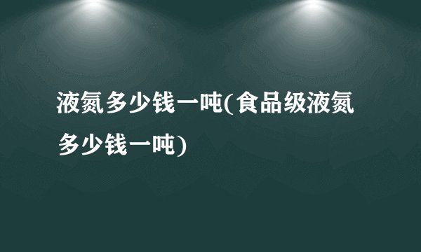 液氮多少钱一吨(食品级液氮多少钱一吨)