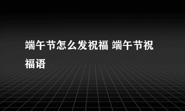 端午节怎么发祝福 端午节祝福语