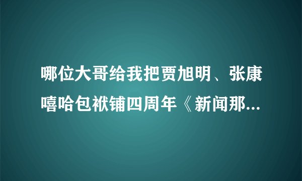 哪位大哥给我把贾旭明、张康嘻哈包袱铺四周年《新闻那个晚知道》视频发到我邮箱,谢谢!
