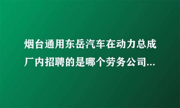 烟台通用东岳汽车在动力总成厂内招聘的是哪个劳务公司啊？？招不招班组长和工程师啊？