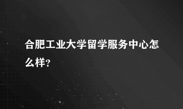 合肥工业大学留学服务中心怎么样？
