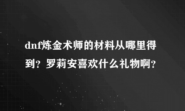 dnf炼金术师的材料从哪里得到？罗莉安喜欢什么礼物啊？