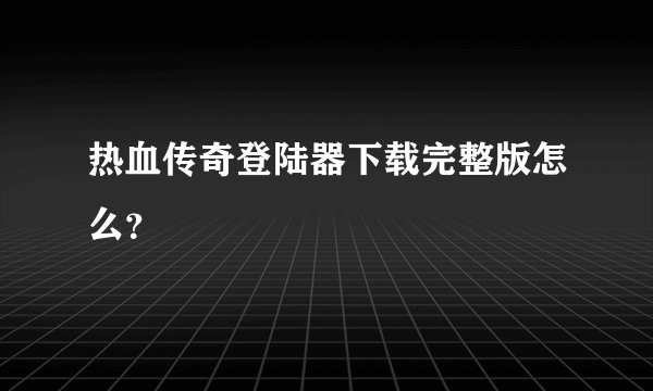 热血传奇登陆器下载完整版怎么？