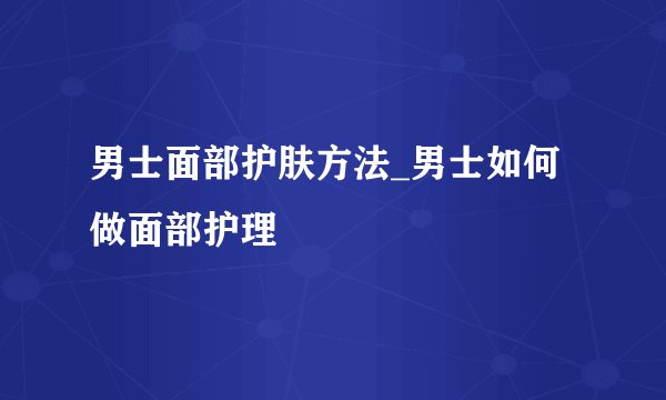 男士面部护肤方法_男士如何做面部护理