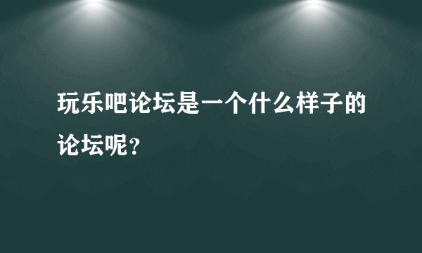玩乐吧论坛是一个什么样子的论坛呢？
