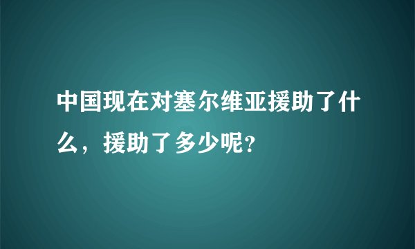 中国现在对塞尔维亚援助了什么，援助了多少呢？