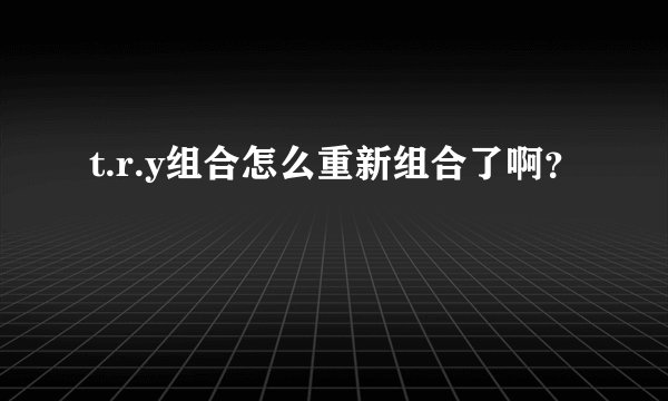 t.r.y组合怎么重新组合了啊?