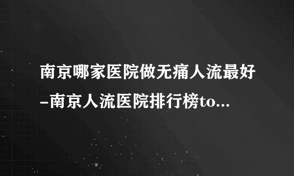 南京哪家医院做无痛人流最好-南京人流医院排行榜top3更新
