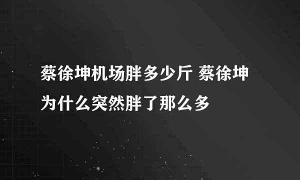 蔡徐坤机场胖多少斤 蔡徐坤为什么突然胖了那么多