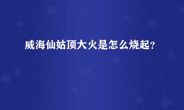 威海仙姑顶大火是怎么烧起?