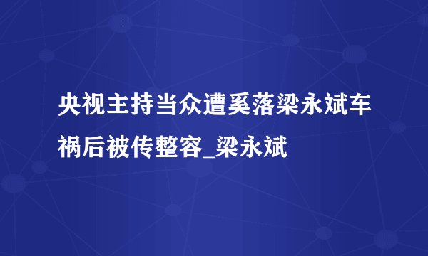 央视主持当众遭奚落梁永斌车祸后被传整容_梁永斌