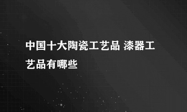 中国十大陶瓷工艺品 漆器工艺品有哪些