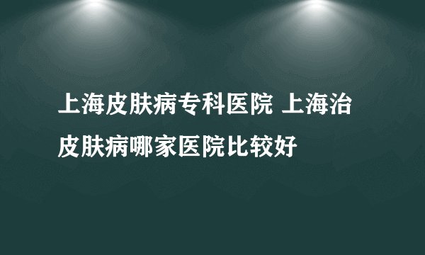 上海皮肤病专科医院 上海治皮肤病哪家医院比较好