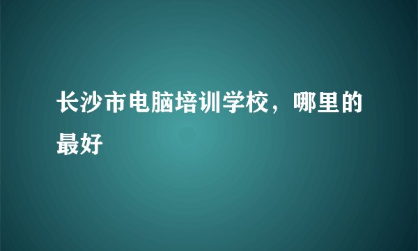 长沙市电脑培训学校，哪里的最好