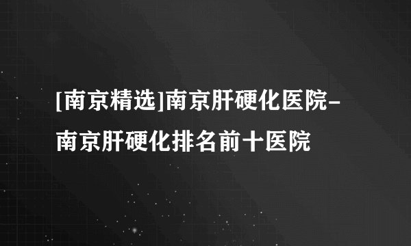 [南京精选]南京肝硬化医院-南京肝硬化排名前十医院