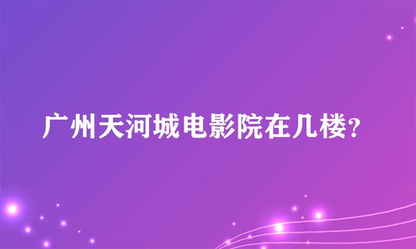 广州天河城电影院在几楼？