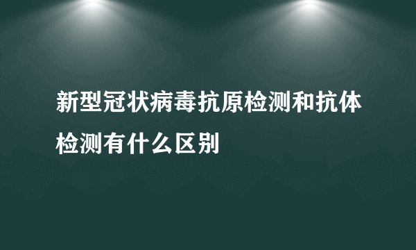 新型冠状病毒抗原检测和抗体检测有什么区别