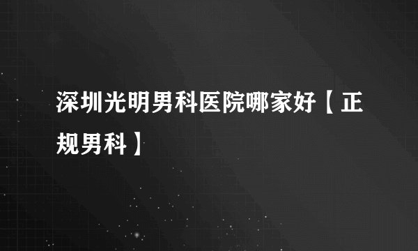 深圳光明男科医院哪家好【正规男科】