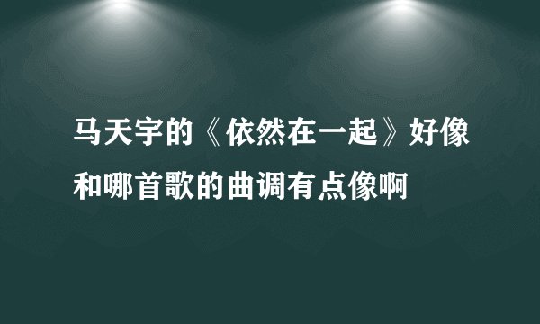 马天宇的《依然在一起》好像和哪首歌的曲调有点像啊