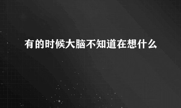 有的时候大脑不知道在想什么