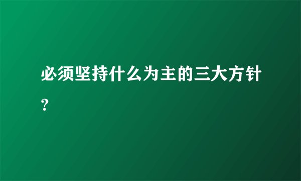 必须坚持什么为主的三大方针？