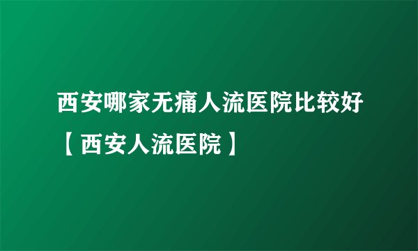 西安哪家无痛人流医院比较好【西安人流医院】