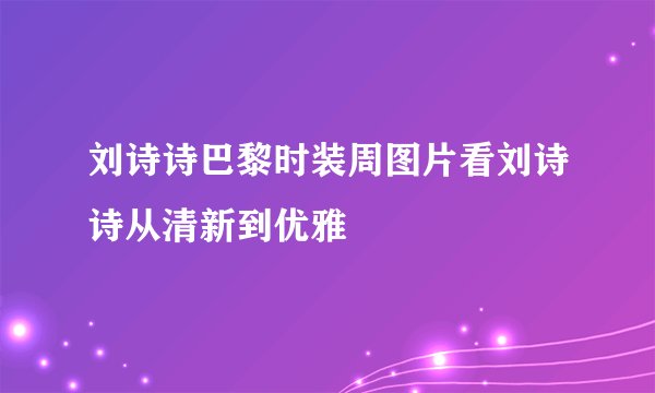 刘诗诗巴黎时装周图片看刘诗诗从清新到优雅