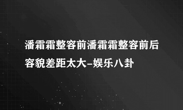 潘霜霜整容前潘霜霜整容前后容貌差距太大-娱乐八卦