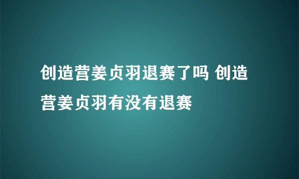 创造营姜贞羽退赛了吗 创造营姜贞羽有没有退赛