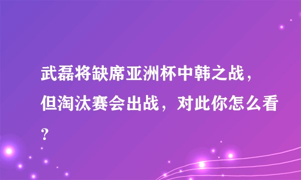 武磊将缺席亚洲杯中韩之战,但淘汰赛会出战,对此你怎么看?