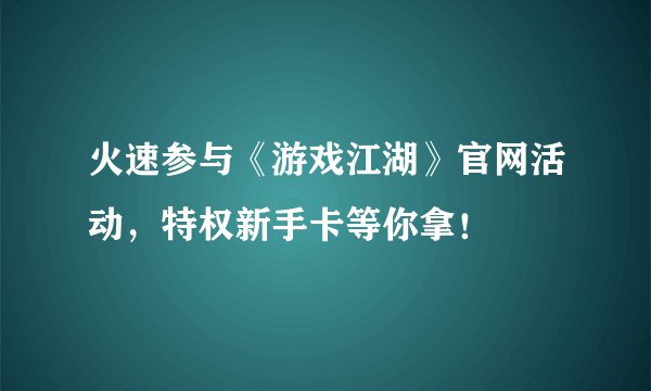 火速参与《游戏江湖》官网活动，特权新手卡等你拿！
