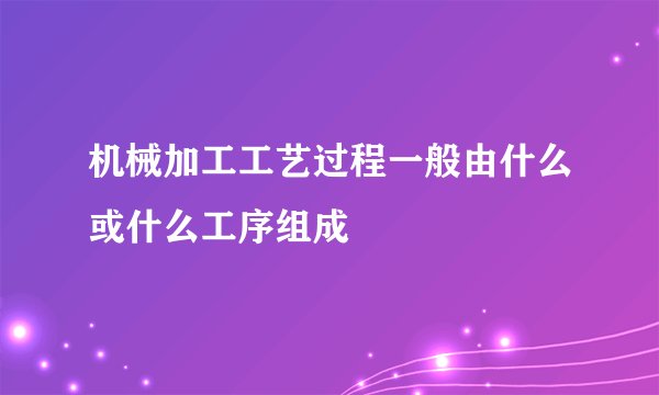 机械加工工艺过程一般由什么或什么工序组成