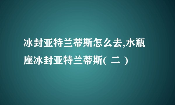 冰封亚特兰蒂斯怎么去,水瓶座冰封亚特兰蒂斯( 二 )