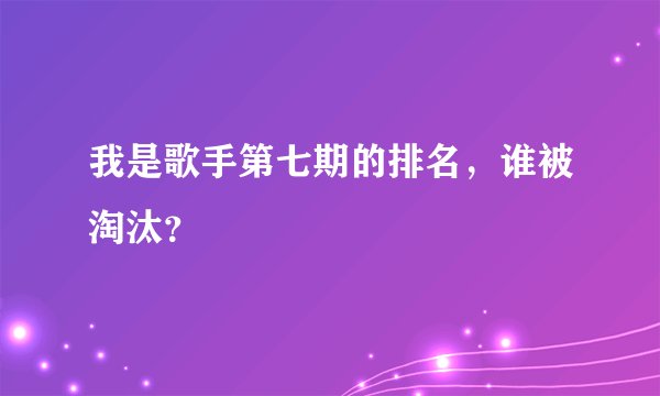 我是歌手第七期的排名，谁被淘汰？