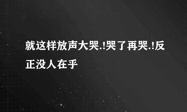 就这样放声大哭.!哭了再哭.!反正没人在乎