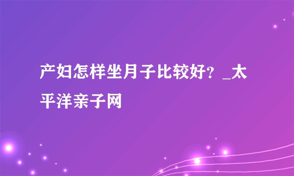 产妇怎样坐月子比较好？_太平洋亲子网