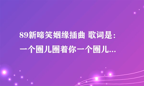 89新啼笑姻缘插曲 歌词是：一个圈儿圈着你一个圈儿圈着我；今生今世不离分。的歌名及谁唱的