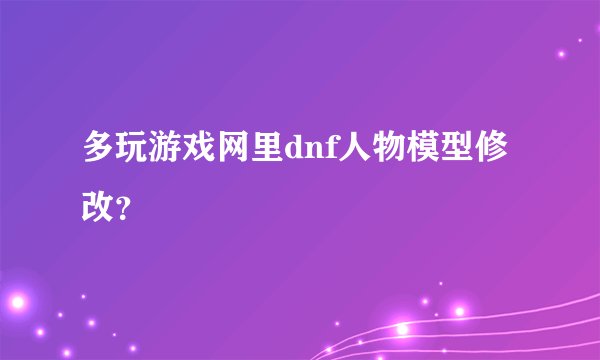 多玩游戏网里dnf人物模型修改？