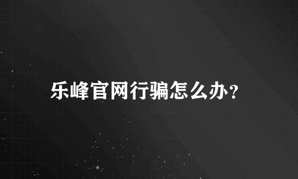 乐峰官网行骗怎么办？