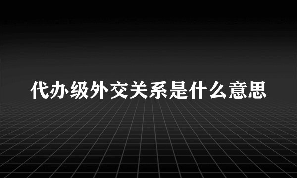 代办级外交关系是什么意思