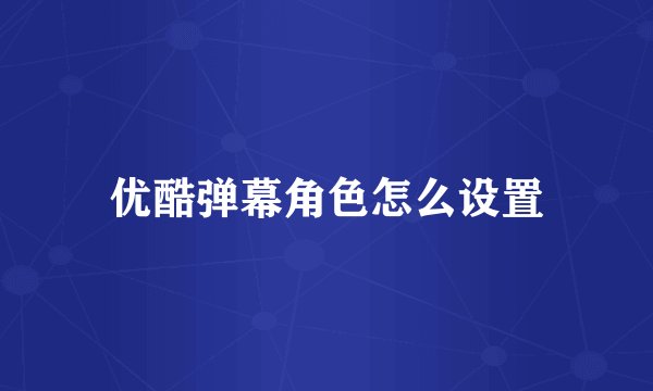 优酷弹幕角色怎么设置