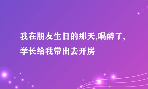 我在朋友生日的那天,喝醉了,学长给我带出去开房